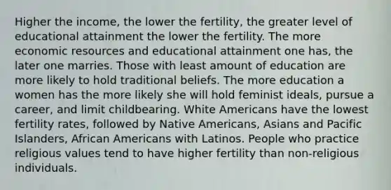 Higher the income, the lower the fertility, the greater level of educational attainment the lower the fertility. The more economic resources and educational attainment one has, the later one marries. Those with least amount of education are more likely to hold traditional beliefs. The more education a women has the more likely she will hold feminist ideals, pursue a career, and limit childbearing. White Americans have the lowest fertility rates, followed by Native Americans, Asians and Pacific Islanders, African Americans with Latinos. People who practice religious values tend to have higher fertility than non-religious individuals.