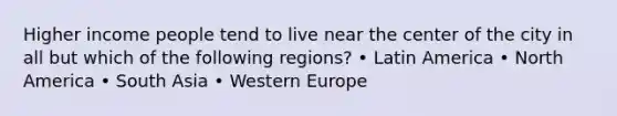 Higher income people tend to live near the center of the city in all but which of the following regions? • Latin America • North America • South Asia • Western Europe