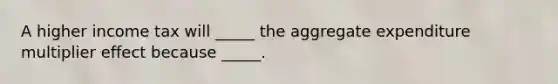 A higher income tax will _____ the aggregate expenditure multiplier effect because _____.