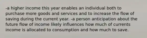 -a higher income this year enables an individual both to purchase more goods and services and to increase the flow of saving during the current year. -a person anticipation about the future flow of income likely influences how much of currents income is allocated to consumption and how much to save.