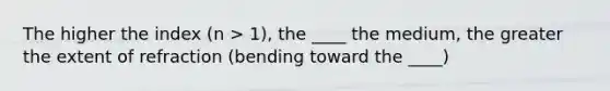 The higher the index (n > 1), the ____ the medium, the greater the extent of refraction (bending toward the ____)