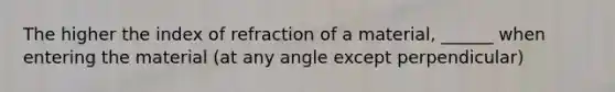 The higher the index of refraction of a material, ______ when entering the material (at any angle except perpendicular)