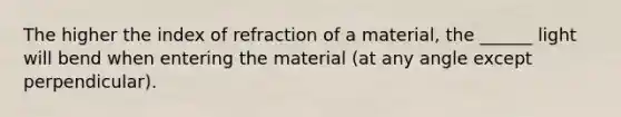 The higher the index of refraction of a material, the ______ light will bend when entering the material (at any angle except perpendicular).