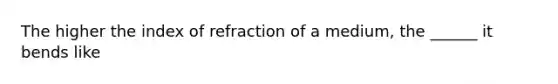 The higher the index of refraction of a medium, the ______ it bends like