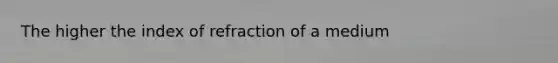 The higher the index of refraction of a medium