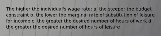 The higher the individual's wage rate: a. the steeper the budget constraint b. the lower the marginal rate of substitution of leisure for income c. the greater the desired number of hours of work d. the greater the desired number of hours of leisure