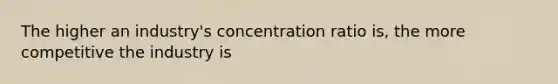 The higher an industry's concentration ratio is, the more competitive the industry is