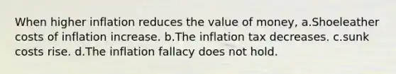 When higher inflation reduces the value of money, a.Shoeleather costs of inflation increase. b.The inflation tax decreases. c.sunk costs rise. d.The inflation fallacy does not hold.