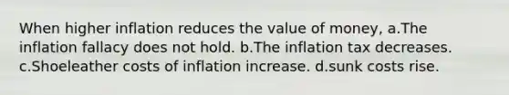 When higher inflation reduces the value of money, a.The inflation fallacy does not hold. b.The inflation tax decreases. c.Shoeleather costs of inflation increase. d.sunk costs rise.