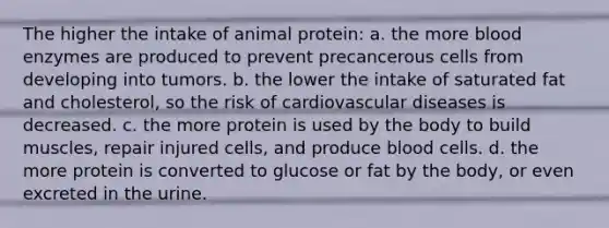 The higher the intake of animal protein: a. the more blood enzymes are produced to prevent precancerous cells from developing into tumors. b. the lower the intake of saturated fat and cholesterol, so the risk of cardiovascular diseases is decreased. c. the more protein is used by the body to build muscles, repair injured cells, and produce blood cells. d. the more protein is converted to glucose or fat by the body, or even excreted in the urine.