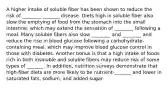 A higher intake of soluble fiber has been shown to reduce the risk of ________ _______ disease. Diets high in soluble fiber also slow the emptying of food from the stomach into the small intestine, which may extend the sensation of ________ following a meal. Many soluble fibers also slow ________ and ________ and reduce the rise in blood glucose following a carbohydrate-containing meal, which may improve blood glucose control in those with diabetes. Another bonus is that a high intake of foods rich in both insoluble and soluble fibers may reduce risk of some types of _______. In addition, nutrition surveys demonstrate that high-fiber diets are more likely to be nutrient-_______ and lower in saturated fats, sodium, and added sugar.