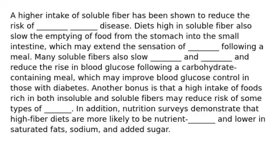 A higher intake of soluble fiber has been shown to reduce the risk of ________ _______ disease. Diets high in soluble fiber also slow the emptying of food from the stomach into the small intestine, which may extend the sensation of ________ following a meal. Many soluble fibers also slow ________ and ________ and reduce the rise in blood glucose following a carbohydrate-containing meal, which may improve blood glucose control in those with diabetes. Another bonus is that a high intake of foods rich in both insoluble and soluble fibers may reduce risk of some types of _______. In addition, nutrition surveys demonstrate that high-fiber diets are more likely to be nutrient-_______ and lower in saturated fats, sodium, and added sugar.