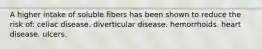 A higher intake of soluble fibers has been shown to reduce the risk of: celiac disease. diverticular disease. hemorrhoids. heart disease. ulcers.