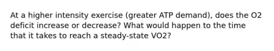 At a higher intensity exercise (greater ATP demand), does the O2 deficit increase or decrease? What would happen to the time that it takes to reach a steady-state VO2?