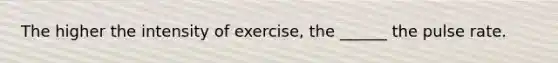 The higher the intensity of exercise, the ______ the pulse rate.