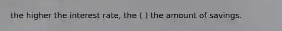 the higher the interest rate, the ( ) the amount of savings.