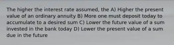 The higher the interest rate assumed, the A) Higher the present value of an ordinary annuity B) More one must deposit today to accumulate to a desired sum C) Lower the future value of a sum invested in the bank today D) Lower the present value of a sum due in the future