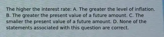 The higher the interest rate: A. The greater the level of inflation. B. The greater the present value of a future amount. C. The smaller the present value of a future amount. D. None of the statements associated with this question are correct.