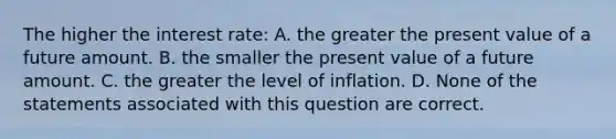 The higher the interest rate: A. the greater the present value of a future amount. B. the smaller the present value of a future amount. C. the greater the level of inflation. D. None of the statements associated with this question are correct.