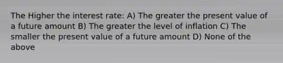 The Higher the interest rate: A) The greater the present value of a future amount B) The greater the level of inflation C) The smaller the present value of a future amount D) None of the above