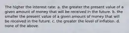 The higher the interest rate: a. the greater the present value of a given amount of money that will be received in the future. b. the smaller the present value of a given amount of money that will be received in the future. c. the greater the level of inflation. d. none of the above.