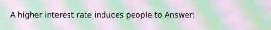 A higher interest rate induces people to Answer: