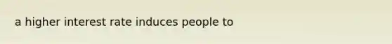 a higher interest rate induces people to