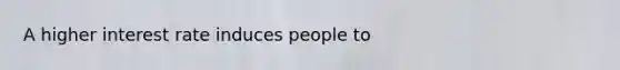 A higher interest rate induces people to