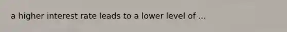 a higher interest rate leads to a lower level of ...