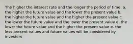 The higher the interest rate and the longer the period of time: a. the higher the future value and the lower the present value b. the higher the future value and the higher the present value c. the lower the future value and the lower the present value d. the lower the future value and the higher the present value e. the less present values and future values will be considered by investors