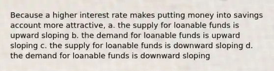 Because a higher interest rate makes putting money into savings account more attractive, a. the supply for loanable funds is upward sloping b. the demand for loanable funds is upward sloping c. the supply for loanable funds is downward sloping d. the demand for loanable funds is downward sloping