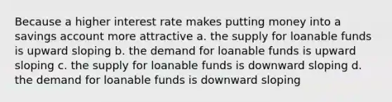 Because a higher interest rate makes putting money into a savings account more attractive a. the supply for loanable funds is upward sloping b. the demand for loanable funds is upward sloping c. the supply for loanable funds is downward sloping d. the demand for loanable funds is downward sloping