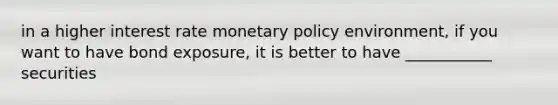 in a higher interest rate monetary policy environment, if you want to have bond exposure, it is better to have ___________ securities