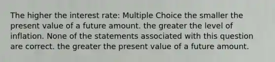 The higher the interest rate: Multiple Choice the smaller the present value of a future amount. the greater the level of inflation. None of the statements associated with this question are correct. the greater the present value of a future amount.