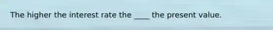 The higher the interest rate the ____ the present value.