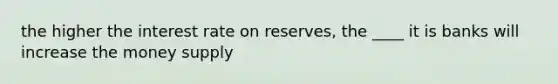 the higher the interest rate on reserves, the ____ it is banks will increase the money supply