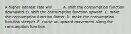 A higher interest rate will _____ A. shift the consumption function downward. B. shift the consumption function upward. C. make the consumption function flatter. D. make the consumption function steeper. E. cause an upward movement along the consumption function.