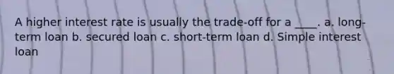 A higher interest rate is usually the trade-off for a ____. a. long-term loan b. secured loan c. short-term loan d. Simple interest loan