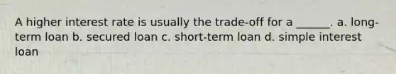 A higher interest rate is usually the trade-off for a ______. a. long-term loan b. secured loan c. short-term loan d. simple interest loan