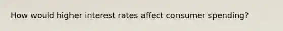 How would higher interest rates affect consumer spending?
