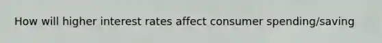 How will higher interest rates affect consumer spending/saving