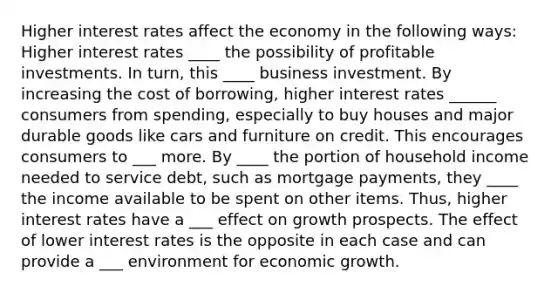 Higher interest rates affect the economy in the following ways: Higher interest rates ____ the possibility of profitable investments. In turn, this ____ business investment. By increasing the cost of borrowing, higher interest rates ______ consumers from spending, especially to buy houses and major durable goods like cars and furniture on credit. This encourages consumers to ___ more. By ____ the portion of household income needed to service debt, such as mortgage payments, they ____ the income available to be spent on other items. Thus, higher interest rates have a ___ effect on growth prospects. The effect of lower interest rates is the opposite in each case and can provide a ___ environment for economic growth.