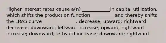 Higher interest rates cause a(n) ____________in capital utilization, which shifts the production function __________and thereby shifts the LRAS curve ______________. decrease; upward; rightward decrease; downward; leftward increase; upward; rightward increase; downward; leftward increase; downward; rightward