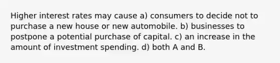 Higher interest rates may cause a) consumers to decide not to purchase a new house or new automobile. b) businesses to postpone a potential purchase of capital. c) an increase in the amount of investment spending. d) both A and B.