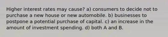 Higher interest rates may cause? a) consumers to decide not to purchase a new house or new automobile. b) businesses to postpone a potential purchase of capital. c) an increase in the amount of investment spending. d) both A and B.