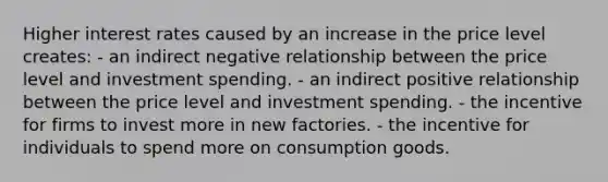 Higher interest rates caused by an increase in the price level creates: - an indirect negative relationship between the price level and investment spending. - an indirect positive relationship between the price level and investment spending. - the incentive for firms to invest more in new factories. - the incentive for individuals to spend more on consumption goods.