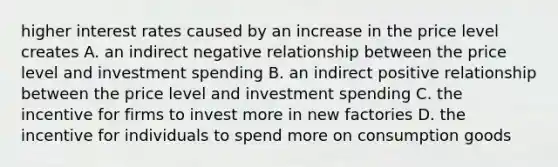 higher interest rates caused by an increase in the price level creates A. an indirect negative relationship between the price level and investment spending B. an indirect positive relationship between the price level and investment spending C. the incentive for firms to invest more in new factories D. the incentive for individuals to spend more on consumption goods