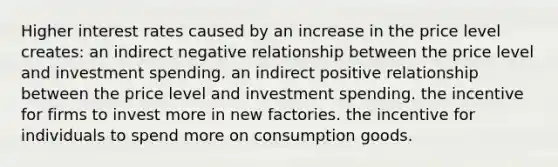 Higher <a href='https://www.questionai.com/knowledge/kUDTXKmzs3-interest-rates' class='anchor-knowledge'>interest rates</a> caused by an increase in the price level creates: an indirect negative relationship between the price level and <a href='https://www.questionai.com/knowledge/k0cAkp65hU-investment-spending' class='anchor-knowledge'>investment spending</a>. an indirect positive relationship between the price level and investment spending. the incentive for firms to invest more in new factories. the incentive for individuals to spend more on consumption goods.