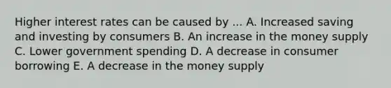 Higher interest rates can be caused by ... A. Increased saving and investing by consumers B. An increase in the money supply C. Lower government spending D. A decrease in consumer borrowing E. A decrease in the money supply