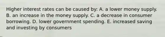 Higher interest rates can be caused by: A. a lower money supply. B. an increase in the money supply. C. a decrease in consumer borrowing. D. lower government spending. E. increased saving and investing by consumers